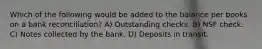 Which of the following would be added to the balance per books on a bank reconciliation? A) Outstanding checks. B) NSF check. C) Notes collected by the bank. D) Deposits in transit.