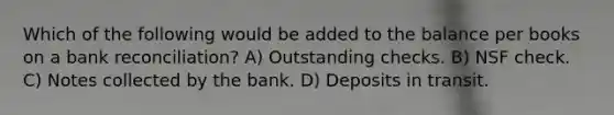 Which of the following would be added to the balance per books on a bank reconciliation? A) Outstanding checks. B) NSF check. C) Notes collected by the bank. D) Deposits in transit.