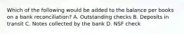 Which of the following would be added to the balance per books on a bank reconciliation? A. Outstanding checks B. Deposits in transit C. Notes collected by the bank D. NSF check