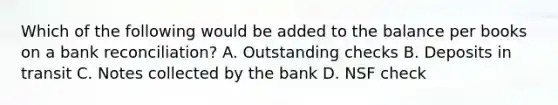 Which of the following would be added to the balance per books on a bank reconciliation? A. Outstanding checks B. Deposits in transit C. Notes collected by the bank D. NSF check