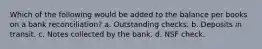 Which of the following would be added to the balance per books on a bank reconciliation? a. Outstanding checks. b. Deposits in transit. c. Notes collected by the bank. d. NSF check.