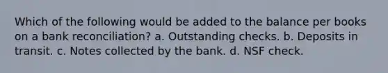 Which of the following would be added to the balance per books on a bank reconciliation? a. Outstanding checks. b. Deposits in transit. c. Notes collected by the bank. d. NSF check.