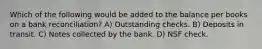 Which of the following would be added to the balance per books on a bank reconciliation? A) Outstanding checks. B) Deposits in transit. C) Notes collected by the bank. D) NSF check.