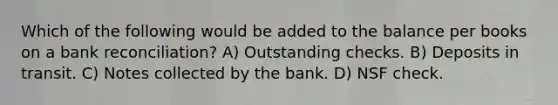 Which of the following would be added to the balance per books on a <a href='https://www.questionai.com/knowledge/kZ6GRlcQH1-bank-reconciliation' class='anchor-knowledge'>bank reconciliation</a>? A) Outstanding checks. B) Deposits in transit. C) Notes collected by the bank. D) NSF check.