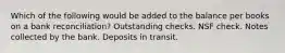 Which of the following would be added to the balance per books on a bank reconciliation? Outstanding checks. NSF check. Notes collected by the bank. Deposits in transit.