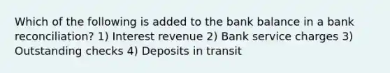 Which of the following is added to the bank balance in a bank reconciliation? 1) Interest revenue 2) Bank service charges 3) Outstanding checks 4) Deposits in transit