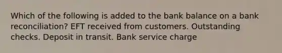 Which of the following is added to the bank balance on a bank reconciliation? EFT received from customers. Outstanding checks. Deposit in transit. Bank service charge