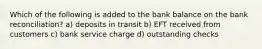 Which of the following is added to the bank balance on the bank reconciliation? a) deposits in transit b) EFT received from customers c) bank service charge d) outstanding checks