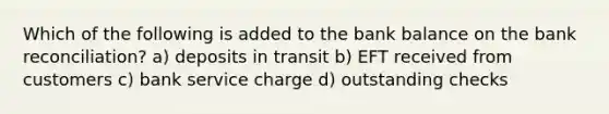 Which of the following is added to the bank balance on the bank reconciliation? a) deposits in transit b) EFT received from customers c) bank service charge d) outstanding checks