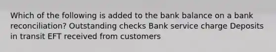 Which of the following is added to the bank balance on a bank reconciliation? Outstanding checks Bank service charge Deposits in transit EFT received from customers