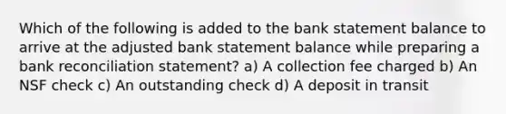 Which of the following is added to the bank statement balance to arrive at the adjusted bank statement balance while preparing a bank reconciliation statement? a) A collection fee charged b) An NSF check c) An outstanding check d) A deposit in transit