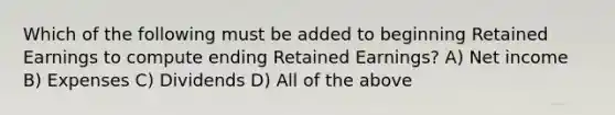 Which of the following must be added to beginning Retained Earnings to compute ending Retained Earnings? A) Net income B) Expenses C) Dividends D) All of the above