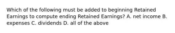 Which of the following must be added to beginning Retained Earnings to compute ending Retained Earnings? A. net income B. expenses C. dividends D. all of the above