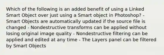 Which of the following is an added benefit of using a Linked Smart Object over just using a Smart object in Photoshop? - Smart Objects are automatically updated if the source file is changed - Nondestructive transforms can be applied without losing original image quality - Nondestructive filtering can be applied and edited at any time - The Layers panel can be filtered by Smart Objects