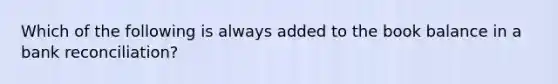 Which of the following is always added to the book balance in a bank reconciliation?