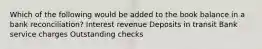 Which of the following would be added to the book balance in a bank reconciliation? Interest revenue Deposits in transit Bank service charges Outstanding checks