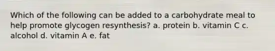 Which of the following can be added to a carbohydrate meal to help promote glycogen resynthesis? a. protein b. vitamin C c. alcohol d. vitamin A e. fat