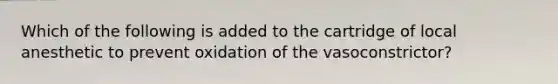 Which of the following is added to the cartridge of local anesthetic to prevent oxidation of the vasoconstrictor?