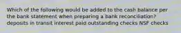 Which of the following would be added to the cash balance per the bank statement when preparing a bank reconciliation? deposits in transit interest paid outstanding checks NSF checks