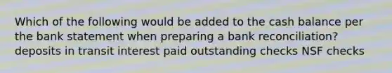 Which of the following would be added to the cash balance per the bank statement when preparing a bank reconciliation? deposits in transit interest paid outstanding checks NSF checks