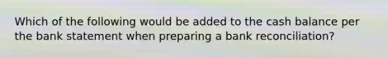Which of the following would be added to the cash balance per the bank statement when preparing a bank reconciliation?