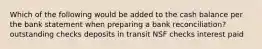 Which of the following would be added to the cash balance per the bank statement when preparing a bank reconciliation? outstanding checks deposits in transit NSF checks interest paid