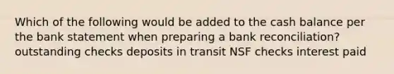 Which of the following would be added to the cash balance per the bank statement when preparing a bank reconciliation? outstanding checks deposits in transit NSF checks interest paid