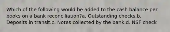 Which of the following would be added to the cash balance per books on a bank reconciliation?a. Outstanding checks.b. Deposits in transit.c. Notes collected by the bank.d. NSF check