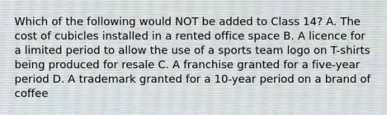 Which of the following would NOT be added to Class 14? A. The cost of cubicles installed in a rented office space B. A licence for a limited period to allow the use of a sports team logo on T-shirts being produced for resale C. A franchise granted for a five-year period D. A trademark granted for a 10-year period on a brand of coffee