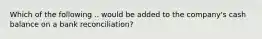 Which of the following .. would be added to the company's cash balance on a bank reconciliation?