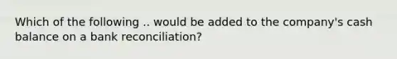 Which of the following .. would be added to the company's cash balance on a bank reconciliation?