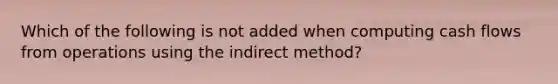 Which of the following is not added when computing cash flows from operations using the indirect method?