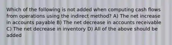 Which of the following is not added when computing cash flows from operations using the indirect method? A) The net increase in accounts payable B) The net decrease in accounts receivable C) The net decrease in inventory D) All of the above should be added