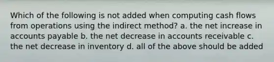 Which of the following is not added when computing cash flows from operations using the indirect method? a. the net increase in accounts payable b. the net decrease in accounts receivable c. the net decrease in inventory d. all of the above should be added