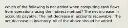 Which of the following is not added when computing cash flows from operations using the indirect method? The net increase in accounts payable. The net decrease in accounts receivable. The net decrease in inventory. All of the above should be added.