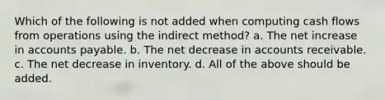 Which of the following is not added when computing cash flows from operations using the indirect method? a. The net increase in accounts payable. b. The net decrease in accounts receivable. c. The net decrease in inventory. d. All of the above should be added.