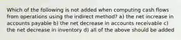 Which of the following is not added when computing cash flows from operations using the indirect method? a) the net increase in accounts payable b) the net decrease in accounts receivable c) the net decrease in inventory d) all of the above should be added