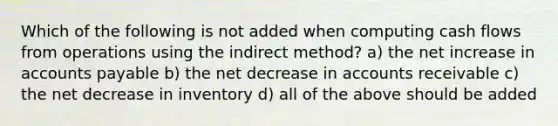 Which of the following is not added when computing cash flows from operations using the indirect method? a) the net increase in <a href='https://www.questionai.com/knowledge/kWc3IVgYEK-accounts-payable' class='anchor-knowledge'>accounts payable</a> b) the net decrease in accounts receivable c) the net decrease in inventory d) all of the above should be added