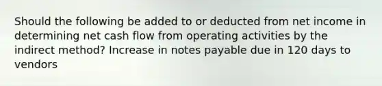 Should the following be added to or deducted from net income in determining net cash flow from operating activities by the indirect method? Increase in notes payable due in 120 days to vendors