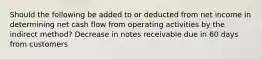 Should the following be added to or deducted from net income in determining net cash flow from operating activities by the indirect method? Decrease in notes receivable due in 60 days from customers