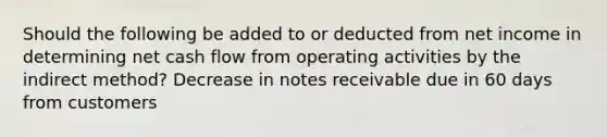 Should the following be added to or deducted from net income in determining net cash flow from operating activities by the indirect method? Decrease in notes receivable due in 60 days from customers