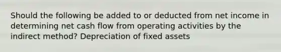 Should the following be added to or deducted from net income in determining net cash flow from operating activities by the indirect method? Depreciation of fixed assets