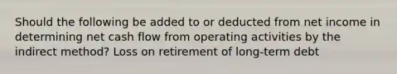 Should the following be added to or deducted from net income in determining net cash flow from operating activities by the indirect method? Loss on retirement of long-term debt