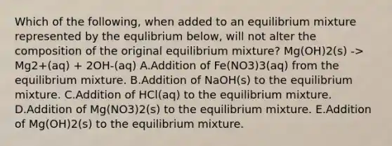 Which of the following, when added to an equilibrium mixture represented by the equlibrium below, will not alter the composition of the original equilibrium mixture? Mg(OH)2(s) -> Mg2+(aq) + 2OH-(aq) A.Addition of Fe(NO3)3(aq) from the equilibrium mixture. B.Addition of NaOH(s) to the equilibrium mixture. C.Addition of HCl(aq) to the equilibrium mixture. D.Addition of Mg(NO3)2(s) to the equilibrium mixture. E.Addition of Mg(OH)2(s) to the equilibrium mixture.