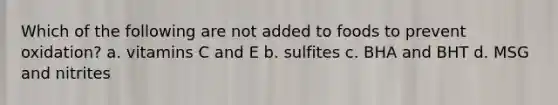 Which of the following are not added to foods to prevent oxidation? a. vitamins C and E b. sulfites c. BHA and BHT d. MSG and nitrites