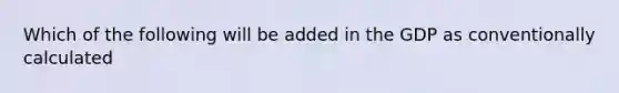 Which of the following will be added in the GDP as conventionally calculated