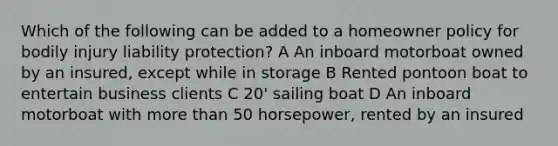 Which of the following can be added to a homeowner policy for bodily injury liability protection? A An inboard motorboat owned by an insured, except while in storage B Rented pontoon boat to entertain business clients C 20' sailing boat D An inboard motorboat with more than 50 horsepower, rented by an insured