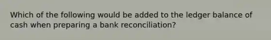 Which of the following would be added to the ledger balance of cash when preparing a bank reconciliation?