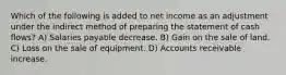 Which of the following is added to net income as an adjustment under the indirect method of preparing the statement of cash flows? A) Salaries payable decrease. B) Gain on the sale of land. C) Loss on the sale of equipment. D) Accounts receivable increase.