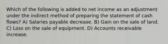 Which of the following is added to net income as an adjustment under the indirect method of preparing the statement of cash flows? A) Salaries payable decrease. B) Gain on the sale of land. C) Loss on the sale of equipment. D) Accounts receivable increase.